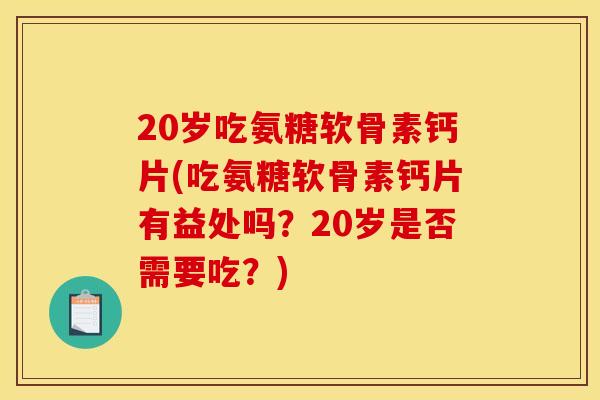 20岁吃氨糖软骨素钙片(吃氨糖软骨素钙片有益处吗？20岁是否需要吃？)