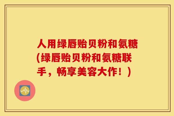 人用绿唇贻贝粉和氨糖(绿唇贻贝粉和氨糖联手，畅享美容大作！)