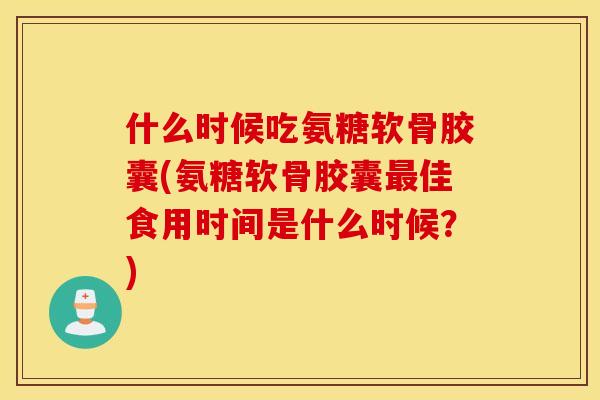 什么时候吃氨糖软骨胶囊(氨糖软骨胶囊最佳食用时间是什么时候？)