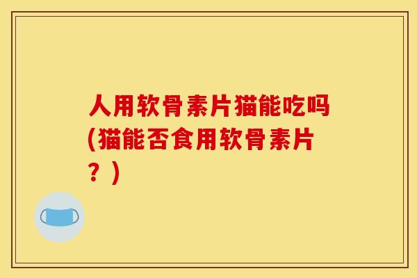 人用软骨素片猫能吃吗(猫能否食用软骨素片？)