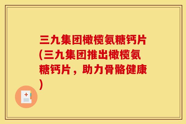 三九集团橄榄氨糖钙片(三九集团推出橄榄氨糖钙片，助力骨骼健康)