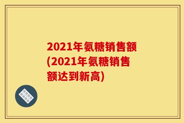 2021年氨糖销售额(2021年氨糖销售额达到新高)