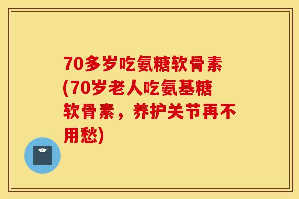 70多岁吃氨糖软骨素(70岁老人吃氨基糖软骨素，养护关节再不用愁)