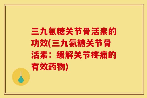 三九氨糖关节骨活素的功效(三九氨糖关节骨活素：缓解关节疼痛的有效药物)