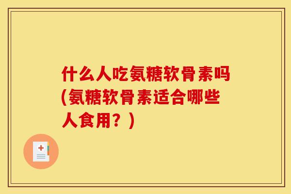 什么人吃氨糖软骨素吗(氨糖软骨素适合哪些人食用？)