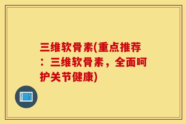 三维软骨素(重点推荐：三维软骨素，全面呵护关节健康)