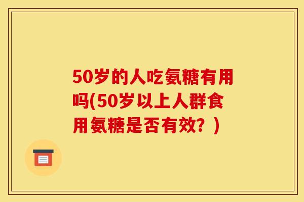 50岁的人吃氨糖有用吗(50岁以上人群食用氨糖是否有效？)