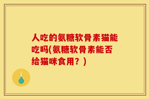 人吃的氨糖软骨素猫能吃吗(氨糖软骨素能否给猫咪食用？)