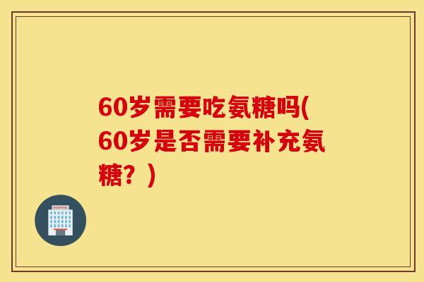 60岁需要吃氨糖吗(60岁是否需要补充氨糖？)