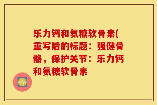 乐力钙和氨糖软骨素(重写后的标题：强健骨骼，保护关节：乐力钙和氨糖软骨素