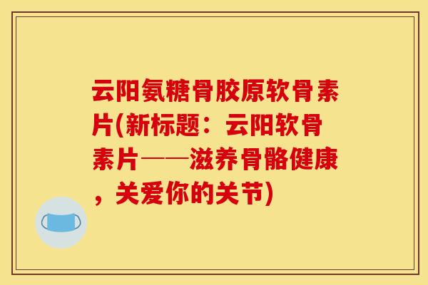云阳氨糖骨胶原软骨素片(新标题：云阳软骨素片──滋养骨骼健康，关爱你的关节)