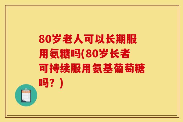 80岁老人可以长期服用氨糖吗(80岁长者可持续服用氨基葡萄糖吗？)
