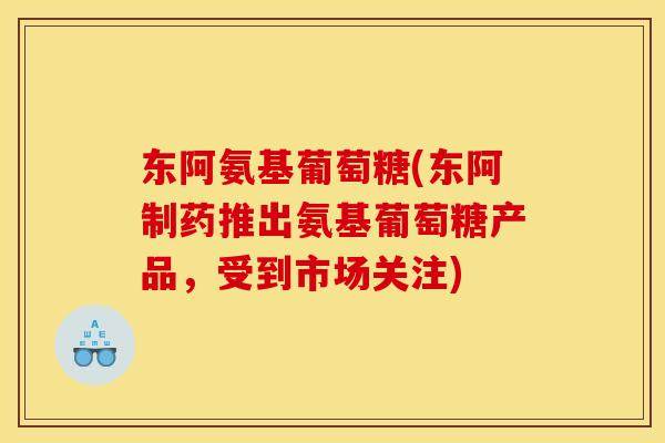 东阿氨基葡萄糖(东阿制药推出氨基葡萄糖产品，受到市场关注)