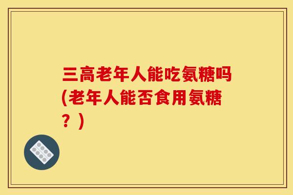 三高老年人能吃氨糖吗(老年人能否食用氨糖?) 三高老年人能吃氨糖吗(老年人能否食用氨糖?)
