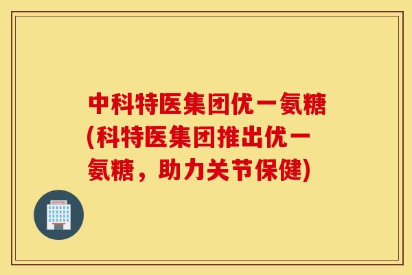 中科特医集团优一氨糖(科特医集团推出优一氨糖，助力关节保健)