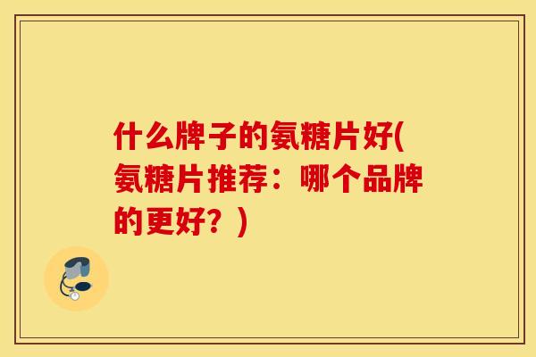 什么牌子的氨糖片好(氨糖片推荐：哪个品牌的更好？)