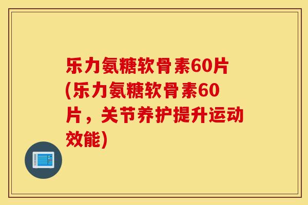 乐力氨糖软骨素60片(乐力氨糖软骨素60片，关节养护提升运动效能)