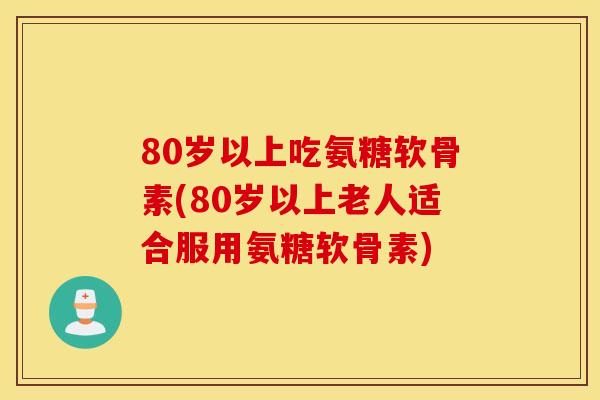 80岁以上吃氨糖软骨素(80岁以上老人适合服用氨糖软骨素)