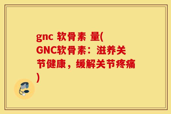 gnc 软骨素 量(GNC软骨素：滋养关节健康，缓解关节疼痛)