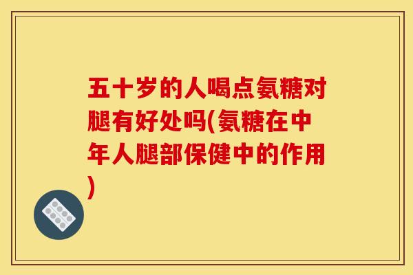 五十岁的人喝点氨糖对腿有好处吗(氨糖在中年人腿部保健中的作用)