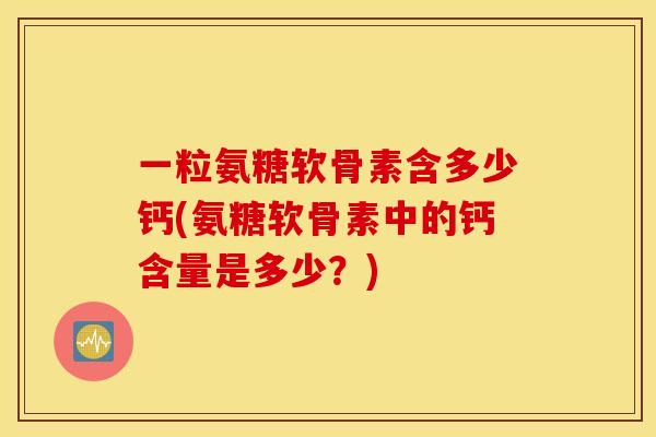 一粒氨糖软骨素含多少钙(氨糖软骨素中的钙含量是多少？)