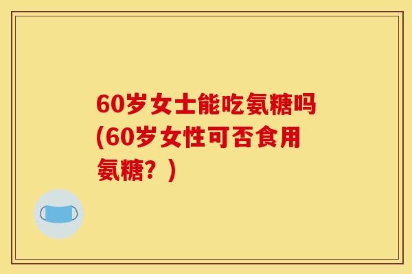 60岁女士能吃氨糖吗(60岁女性可否食用氨糖？)
