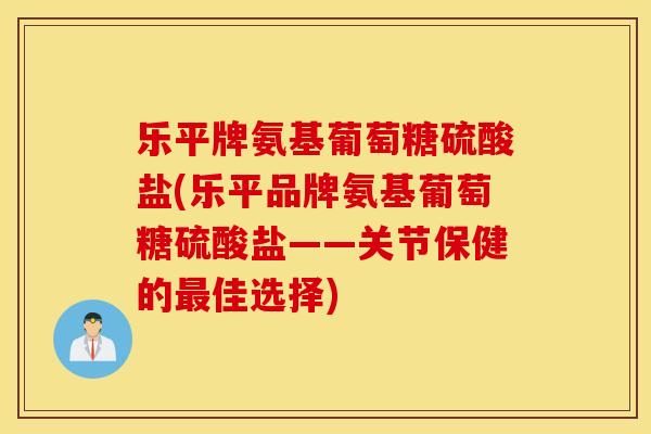 乐平牌氨基葡萄糖硫酸盐(乐平品牌氨基葡萄糖硫酸盐——关节保健的最佳选择)