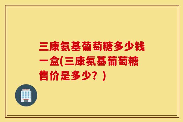 三康氨基葡萄糖多少钱一盒(三康氨基葡萄糖售价是多少？)