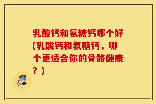 乳酸钙和氨糖钙哪个好(乳酸钙和氨糖钙，哪个更适合你的骨骼健康？)