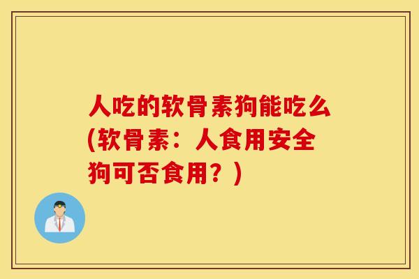 人吃的软骨素狗能吃么(软骨素：人食用安全狗可否食用？)