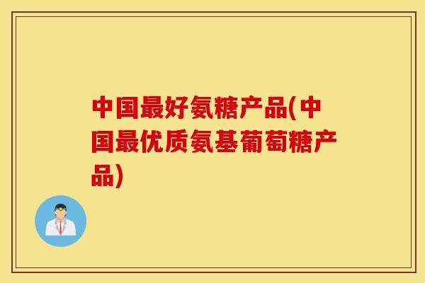 中国最好氨糖产品(中国最优质氨基葡萄糖产品)