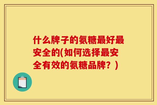 什么牌子的氨糖最好最安全的(如何选择最安全有效的氨糖品牌?) 什么牌子的氨糖最好最安全的(如何选择最安全有效的氨糖品牌?)