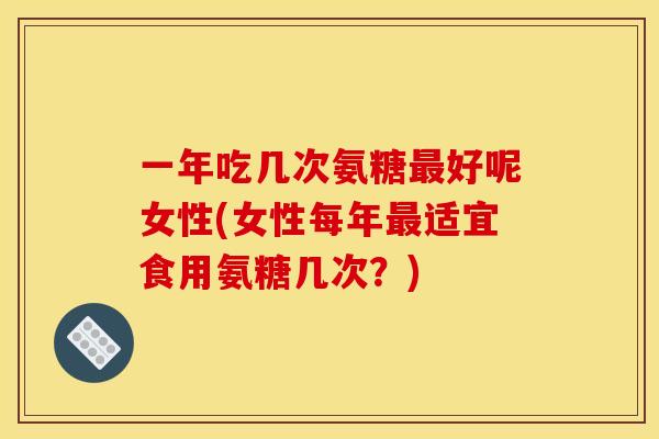 一年吃几次氨糖最好呢女性(女性每年最适宜食用氨糖几次？)