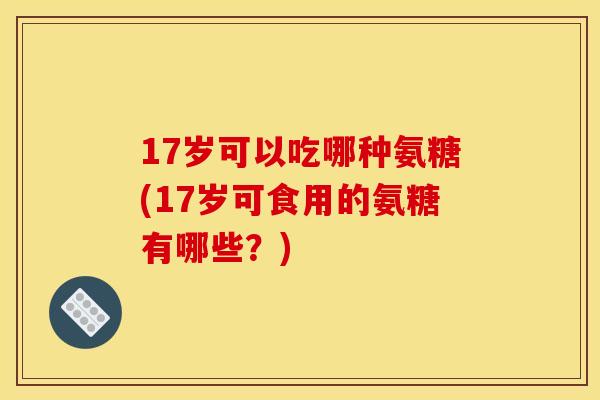 17岁可以吃哪种氨糖(17岁可食用的氨糖有哪些？)