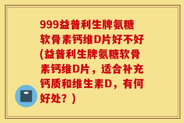 999益普利生牌氨糖软骨素钙维D片好不好(益普利生牌氨糖软骨素钙维D片，适合补充钙质和维生素D，有何好处？)