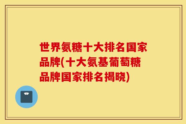 世界氨糖十大排名国家品牌(十大氨基葡萄糖品牌国家排名揭晓)
