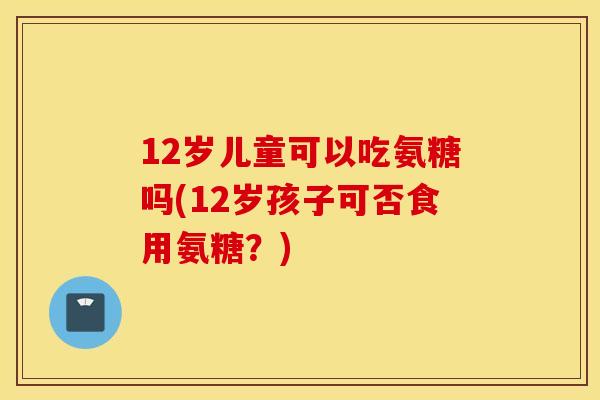12岁儿童可以吃氨糖吗(12岁孩子可否食用氨糖?) 12岁儿童可以吃氨糖吗(12岁孩子可否食用氨糖?)