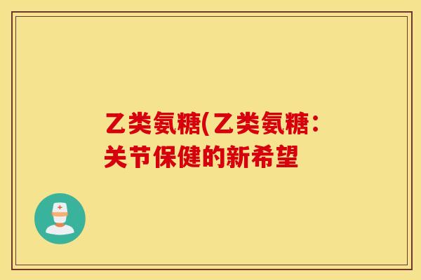 乙类氨糖(乙类氨糖：关节保健的新希望
