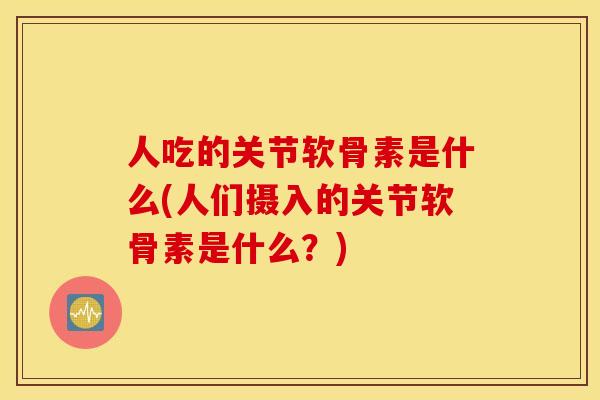 人吃的关节软骨素是什么(人们摄入的关节软骨素是什么？)