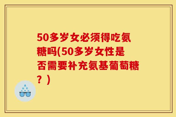 50多岁女必须得吃氨糖吗(50多岁女性是否需要补充氨基葡萄糖？)