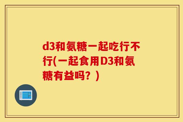 d3和氨糖一起吃行不行(一起食用D3和氨糖有益吗?) d3和氨糖一起吃行不行(一起食用D3和氨糖有益吗?)