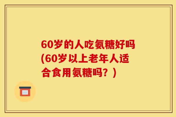 60岁的人吃氨糖好吗(60岁以上老年人适合食用氨糖吗？)