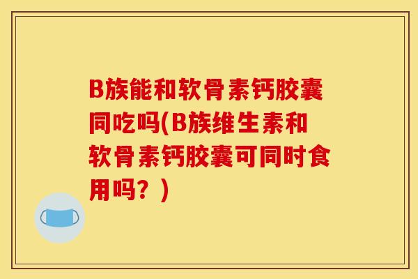 B族能和软骨素钙胶囊同吃吗(B族维生素和软骨素钙胶囊可同时食用吗？)