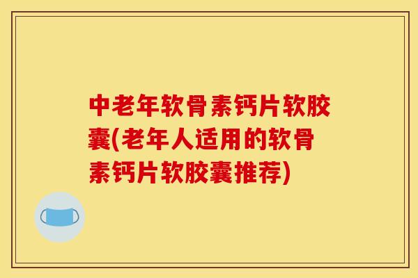 中老年软骨素钙片软胶囊(老年人适用的软骨素钙片软胶囊推荐)