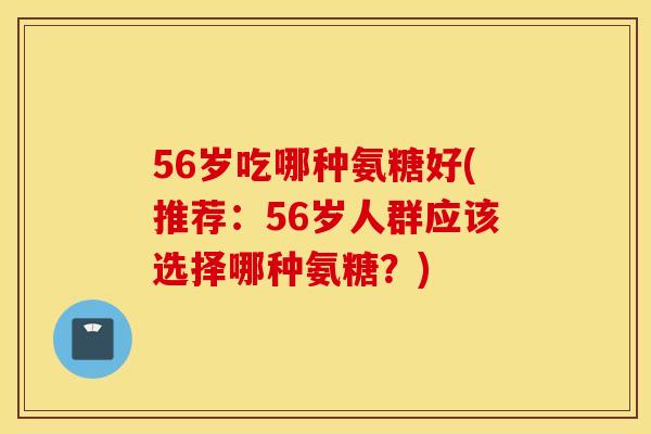 56岁吃哪种氨糖好(推荐：56岁人群应该选择哪种氨糖？)
