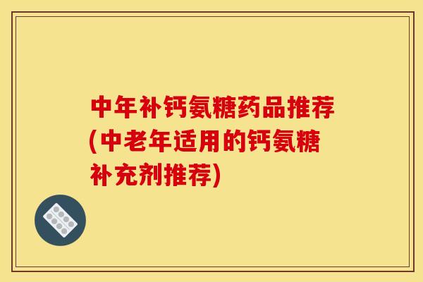 中年补钙氨糖药品推荐(中老年适用的钙氨糖补充剂推荐)