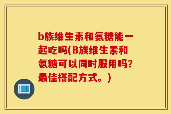 b族维生素和氨糖能一起吃吗(B族维生素和氨糖可以同时服用吗？最佳搭配方式。)