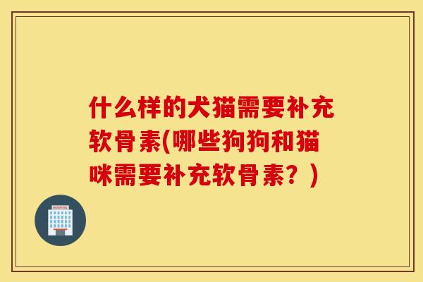 什么样的犬猫需要补充软骨素(哪些狗狗和猫咪需要补充软骨素?) 什么样的犬猫需要补充软骨素(哪些狗狗和猫咪需要补充软骨素?)