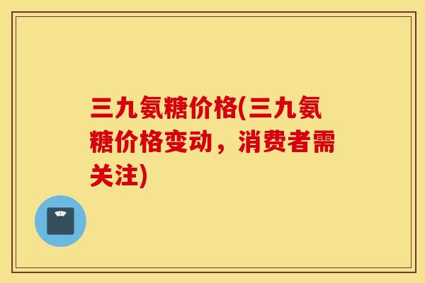 三九氨糖价格(三九氨糖价格变动，消费者需关注)