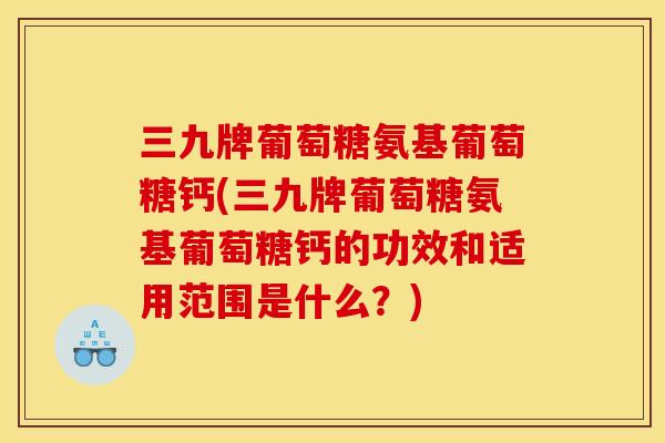 三九牌葡萄糖氨基葡萄糖钙(三九牌葡萄糖氨基葡萄糖钙的功效和适用范围是什么？)